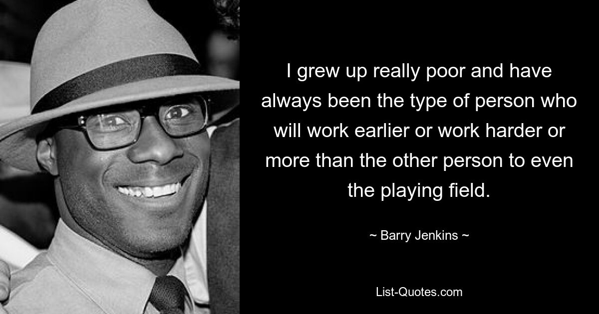 I grew up really poor and have always been the type of person who will work earlier or work harder or more than the other person to even the playing field. — © Barry Jenkins