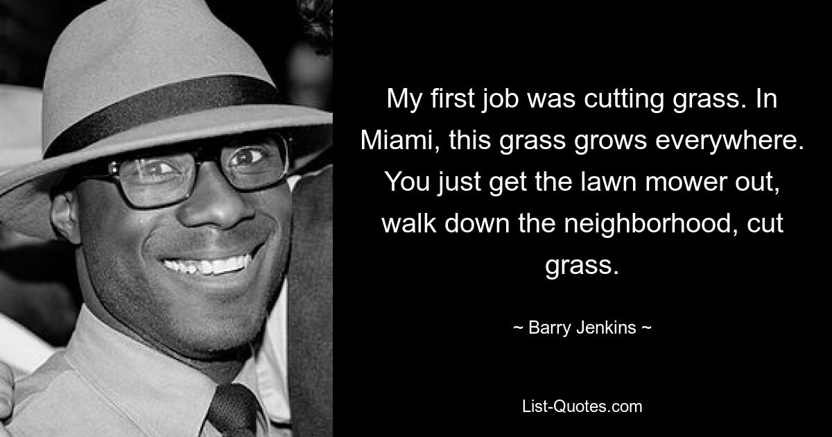 My first job was cutting grass. In Miami, this grass grows everywhere. You just get the lawn mower out, walk down the neighborhood, cut grass. — © Barry Jenkins