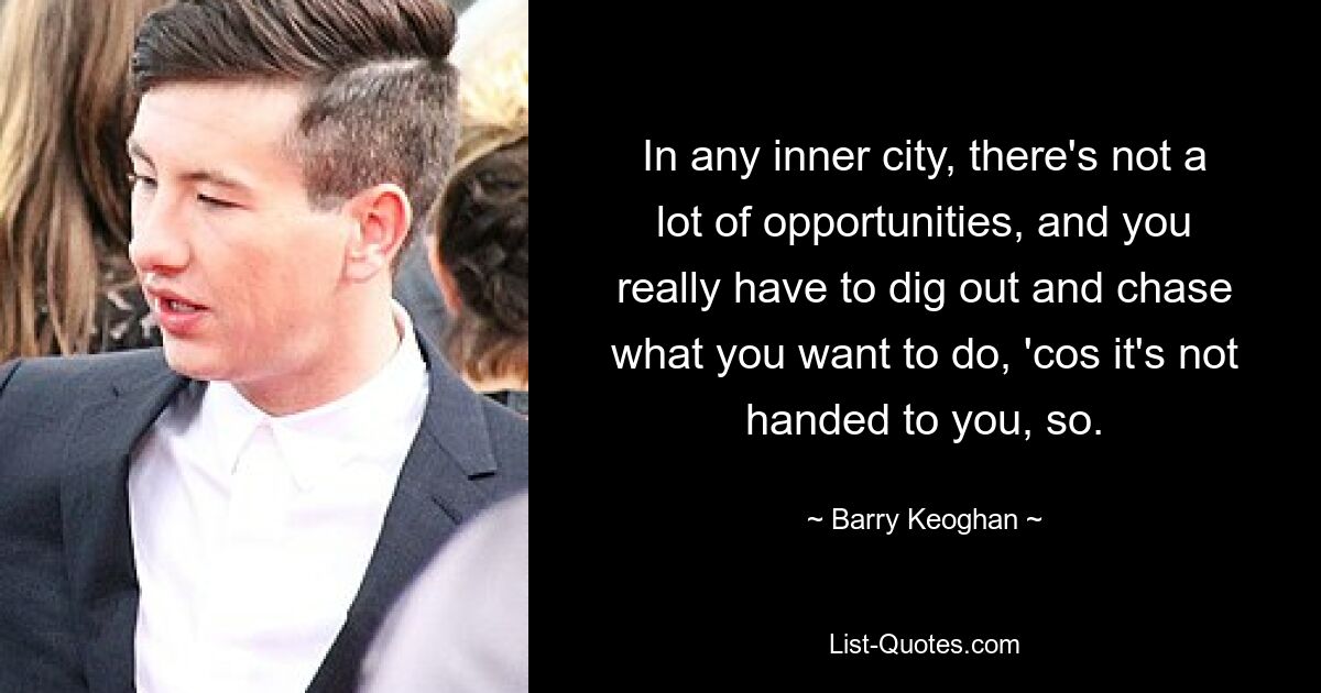 In any inner city, there's not a lot of opportunities, and you really have to dig out and chase what you want to do, 'cos it's not handed to you, so. — © Barry Keoghan