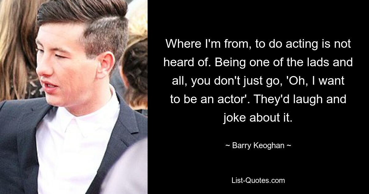 Wo ich herkomme, kennt man die Schauspielerei nicht. Als einer dieser Jungs sagt man nicht einfach: „Oh, ich möchte Schauspieler werden.“ Sie würden darüber lachen und Witze machen. — © Barry Keoghan