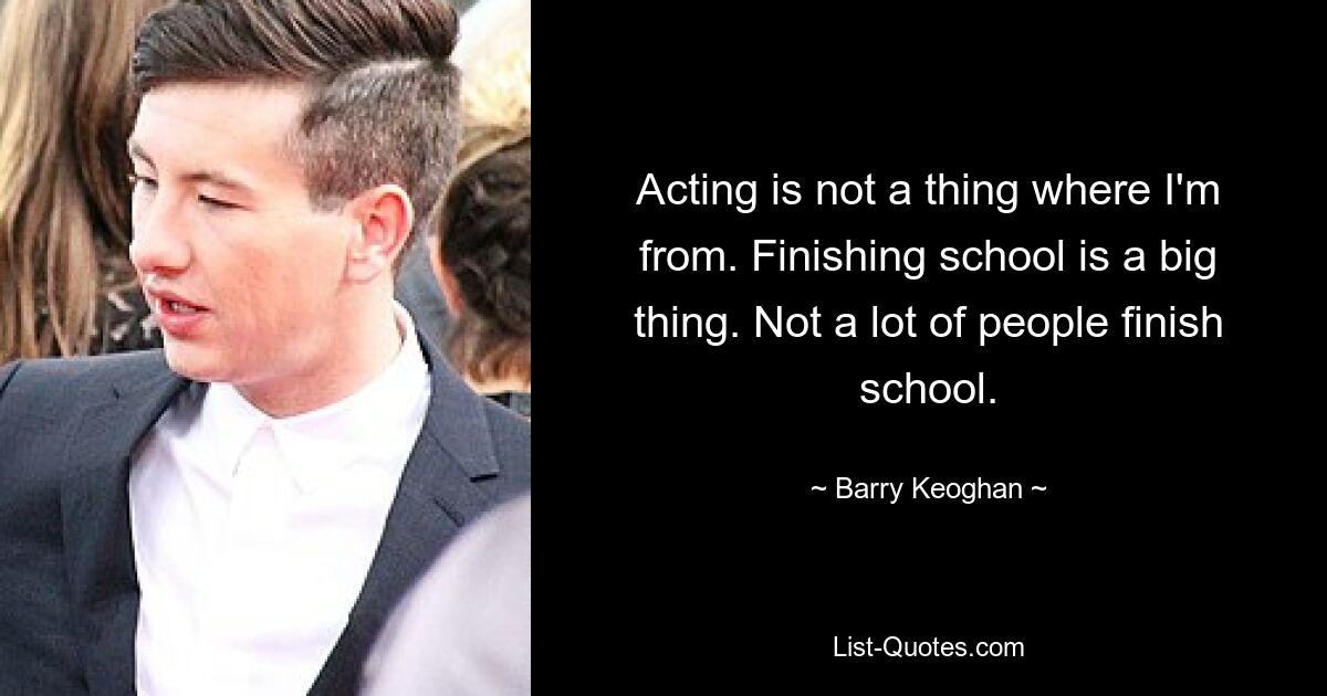 Acting is not a thing where I'm from. Finishing school is a big thing. Not a lot of people finish school. — © Barry Keoghan