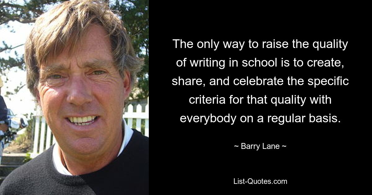 The only way to raise the quality of writing in school is to create, share, and celebrate the specific criteria for that quality with everybody on a regular basis. — © Barry Lane