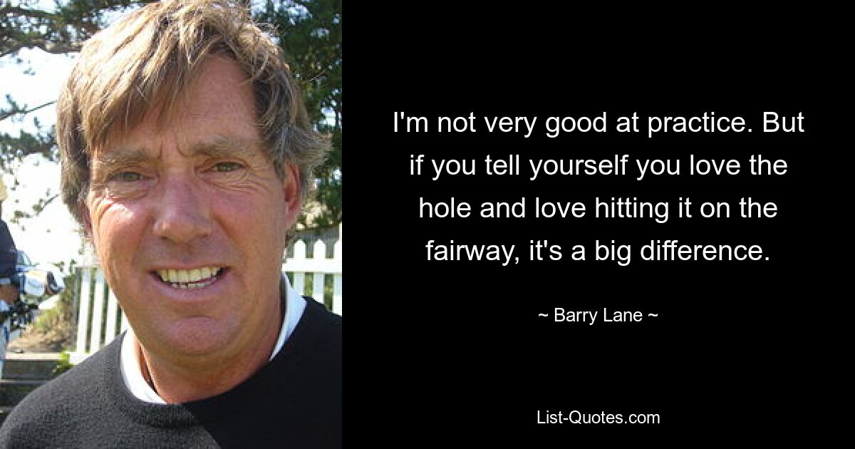 I'm not very good at practice. But if you tell yourself you love the hole and love hitting it on the fairway, it's a big difference. — © Barry Lane