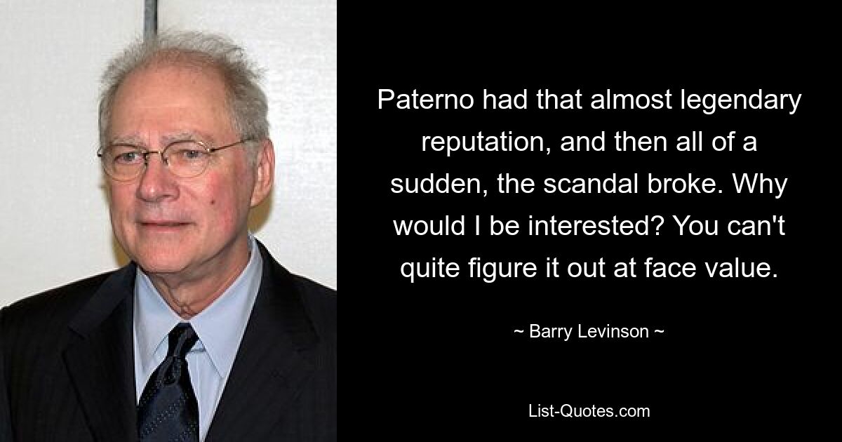 Paterno had that almost legendary reputation, and then all of a sudden, the scandal broke. Why would I be interested? You can't quite figure it out at face value. — © Barry Levinson