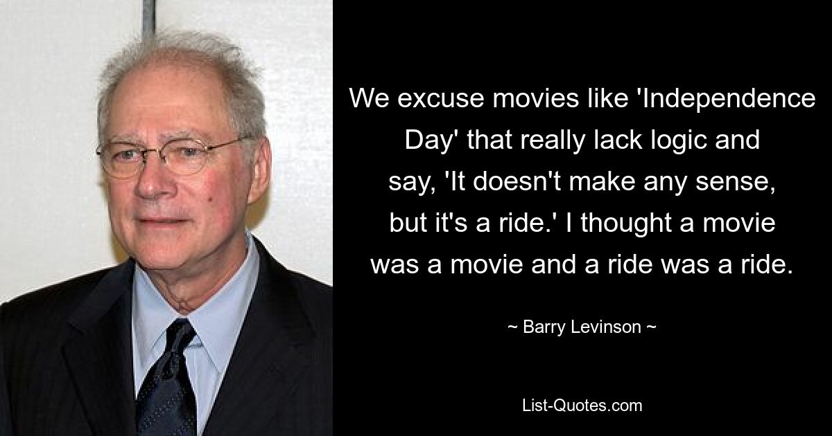 We excuse movies like 'Independence Day' that really lack logic and say, 'It doesn't make any sense, but it's a ride.' I thought a movie was a movie and a ride was a ride. — © Barry Levinson