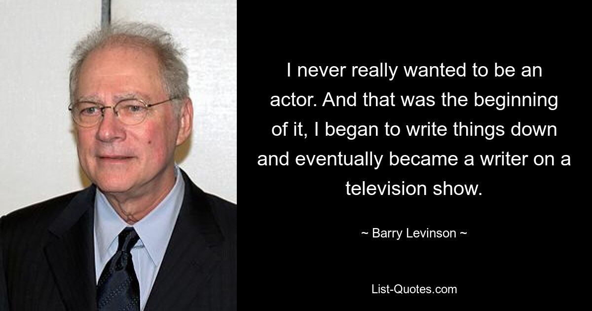 I never really wanted to be an actor. And that was the beginning of it, I began to write things down and eventually became a writer on a television show. — © Barry Levinson