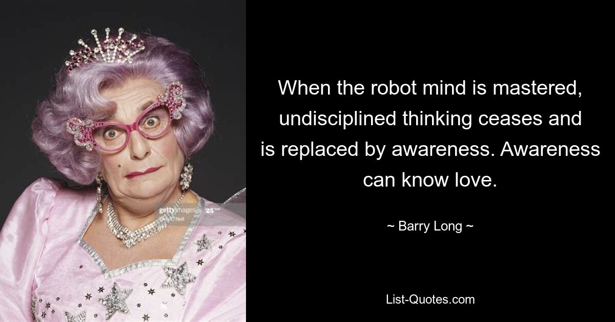 When the robot mind is mastered, undisciplined thinking ceases and is replaced by awareness. Awareness can know love. — © Barry Long