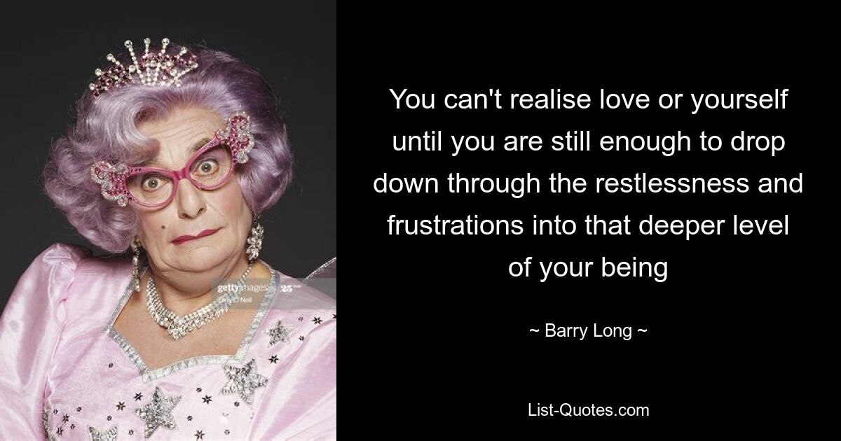 You can't realise love or yourself until you are still enough to drop down through the restlessness and frustrations into that deeper level of your being — © Barry Long