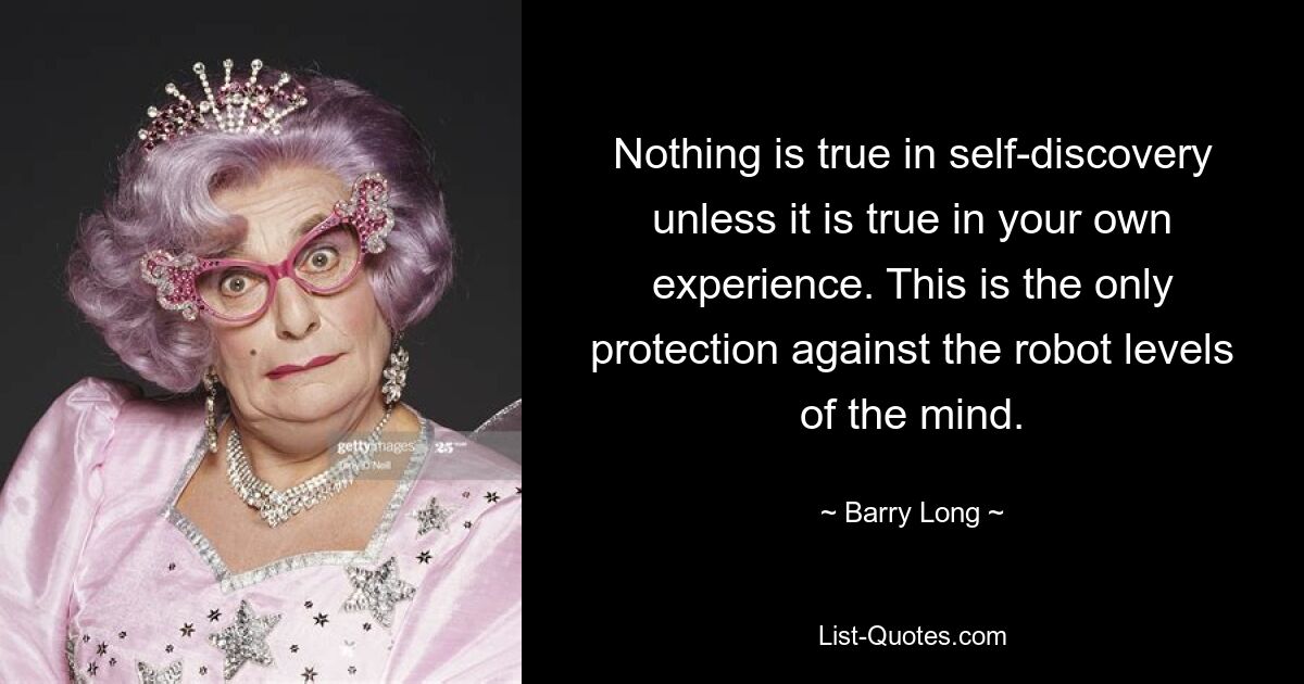 Nothing is true in self-discovery unless it is true in your own experience. This is the only protection against the robot levels of the mind. — © Barry Long