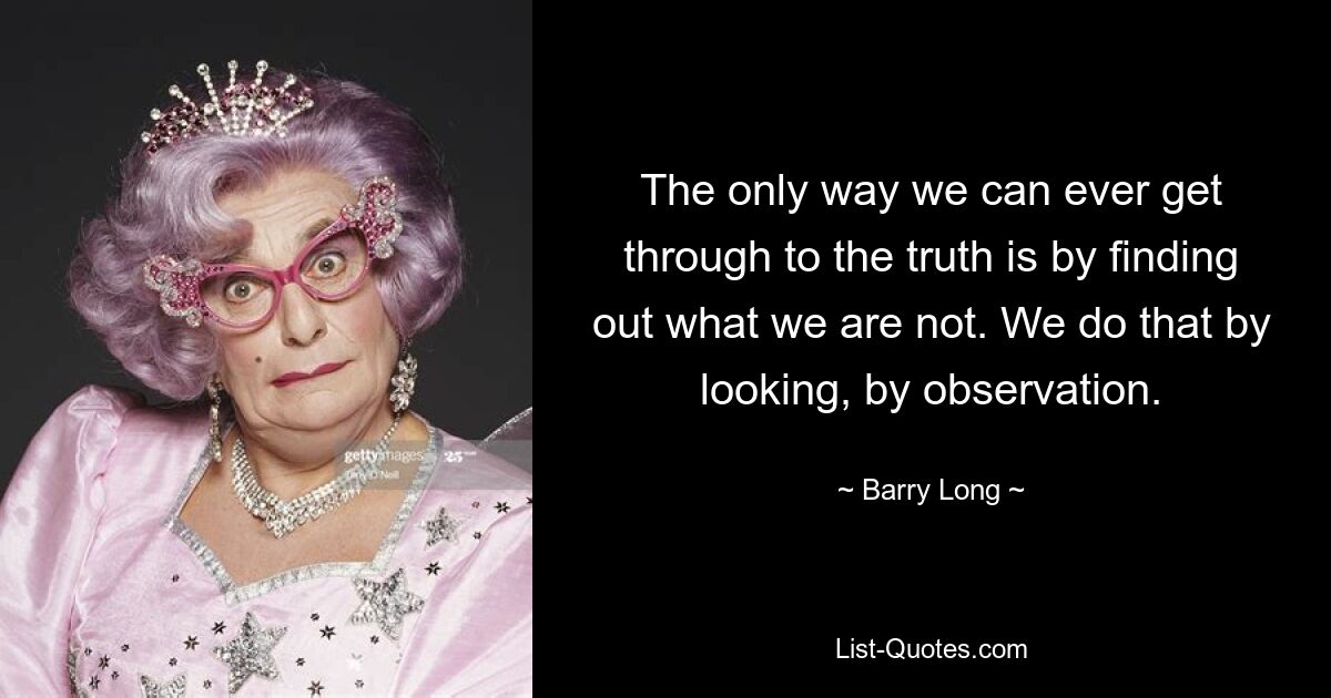 The only way we can ever get through to the truth is by finding out what we are not. We do that by looking, by observation. — © Barry Long