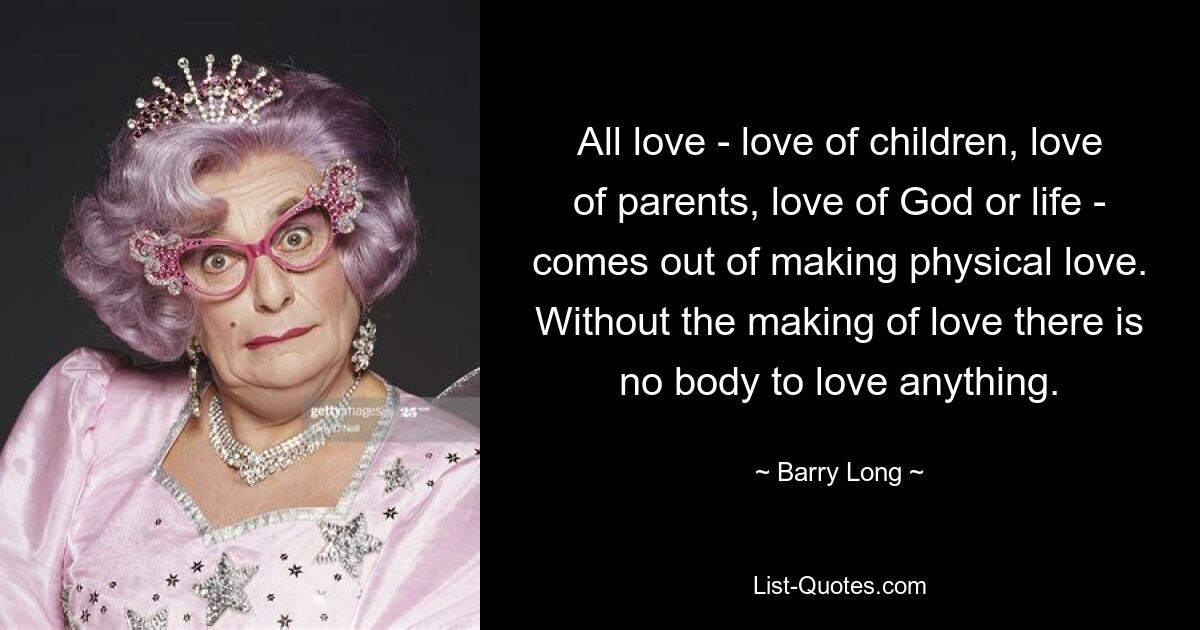 All love - love of children, love of parents, love of God or life - comes out of making physical love. Without the making of love there is no body to love anything. — © Barry Long