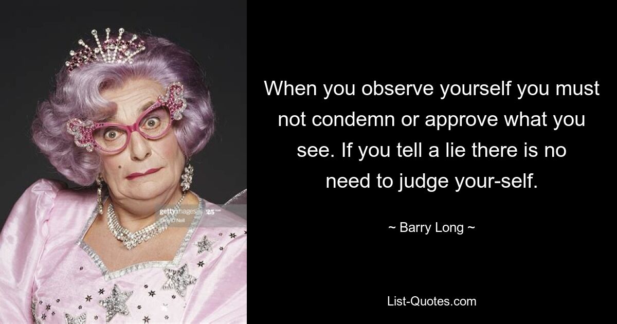 When you observe yourself you must not condemn or approve what you see. If you tell a lie there is no need to judge your-self. — © Barry Long