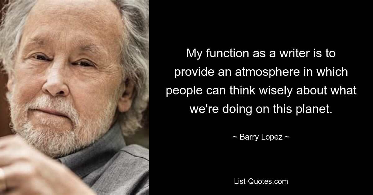 My function as a writer is to provide an atmosphere in which people can think wisely about what we're doing on this planet. — © Barry Lopez