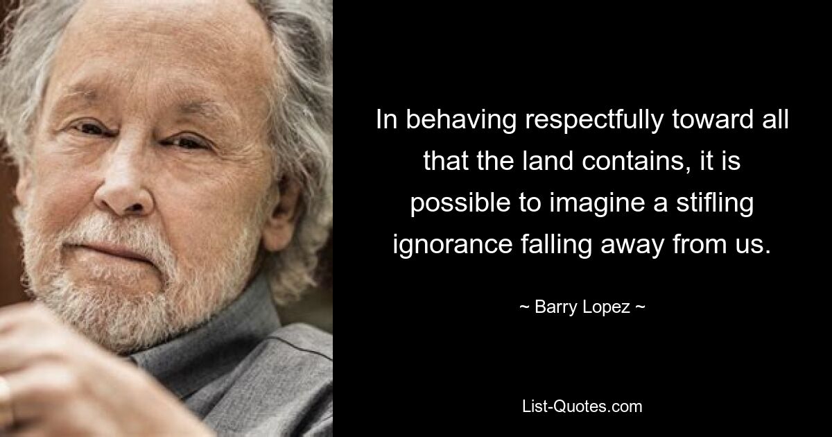 In behaving respectfully toward all that the land contains, it is possible to imagine a stifling ignorance falling away from us. — © Barry Lopez