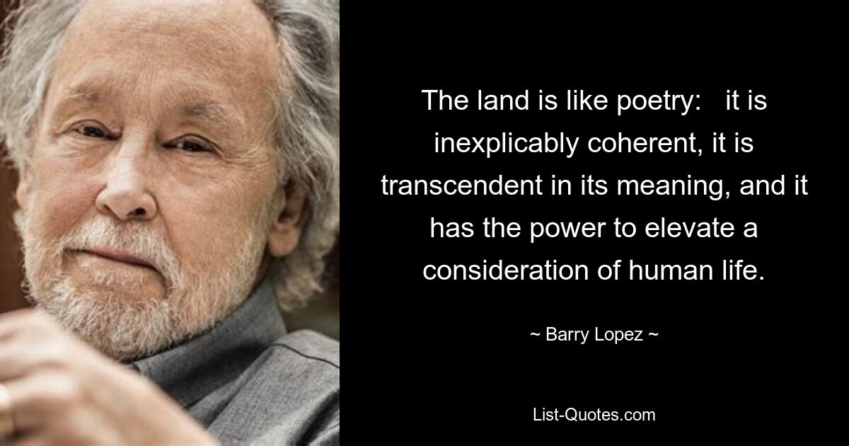 The land is like poetry:   it is inexplicably coherent, it is transcendent in its meaning, and it has the power to elevate a consideration of human life. — © Barry Lopez