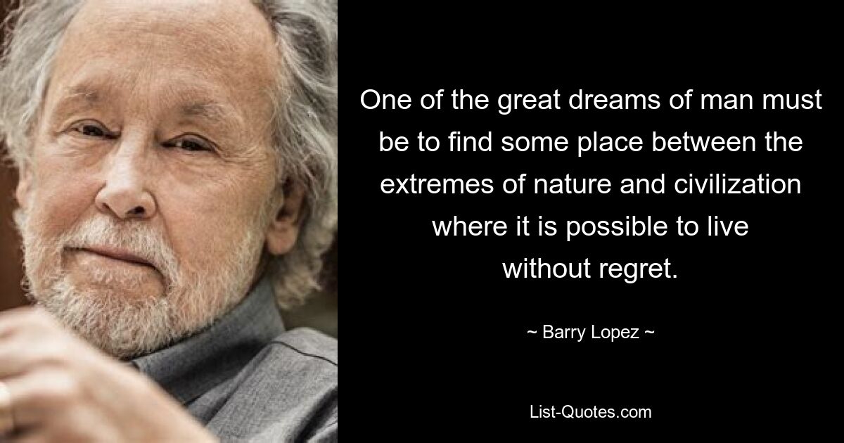 One of the great dreams of man must be to find some place between the extremes of nature and civilization where it is possible to live without regret. — © Barry Lopez