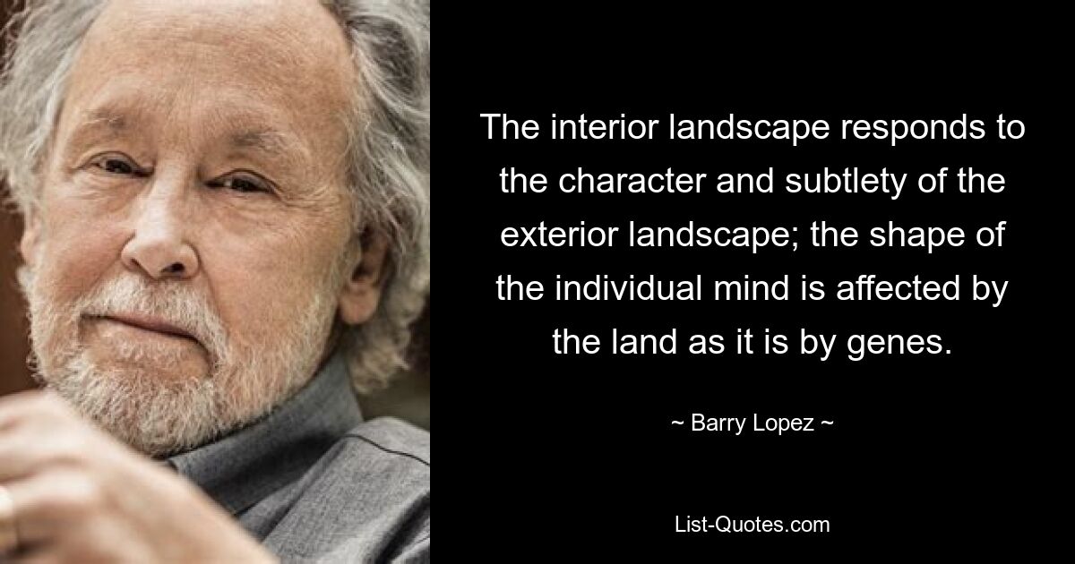 The interior landscape responds to the character and subtlety of the exterior landscape; the shape of the individual mind is affected by the land as it is by genes. — © Barry Lopez