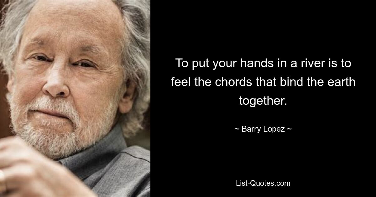 To put your hands in a river is to feel the chords that bind the earth together. — © Barry Lopez