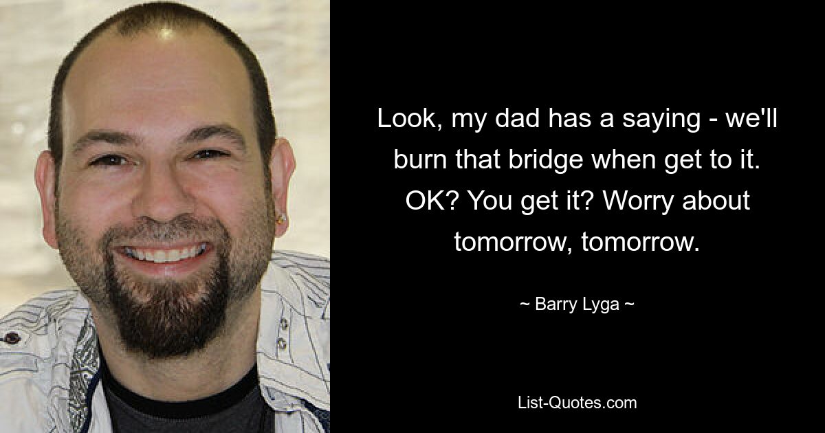 Look, my dad has a saying - we'll burn that bridge when get to it. OK? You get it? Worry about tomorrow, tomorrow. — © Barry Lyga