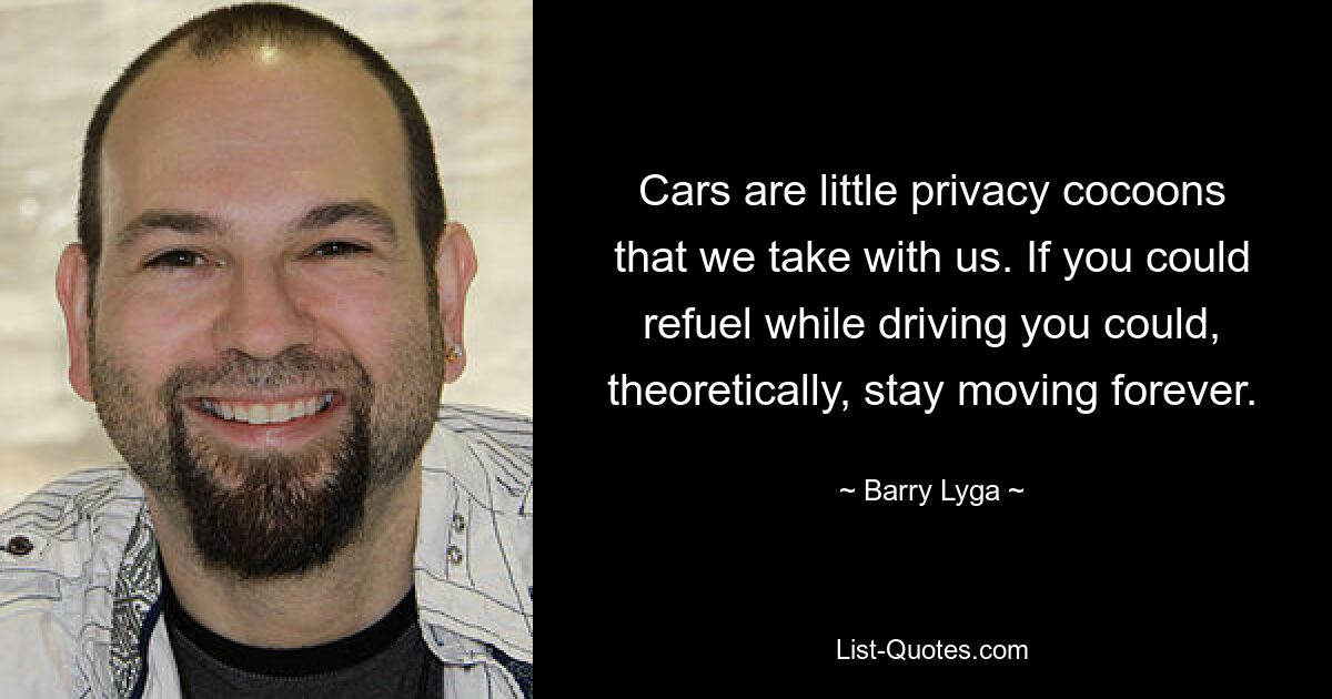 Cars are little privacy cocoons that we take with us. If you could refuel while driving you could, theoretically, stay moving forever. — © Barry Lyga