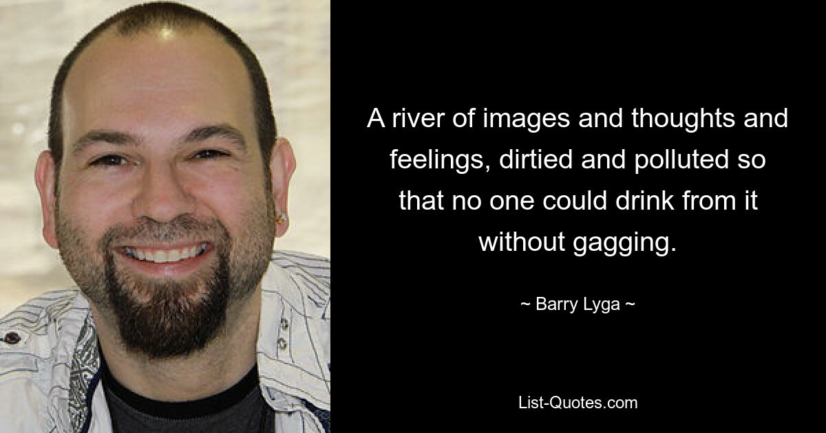 A river of images and thoughts and feelings, dirtied and polluted so that no one could drink from it without gagging. — © Barry Lyga