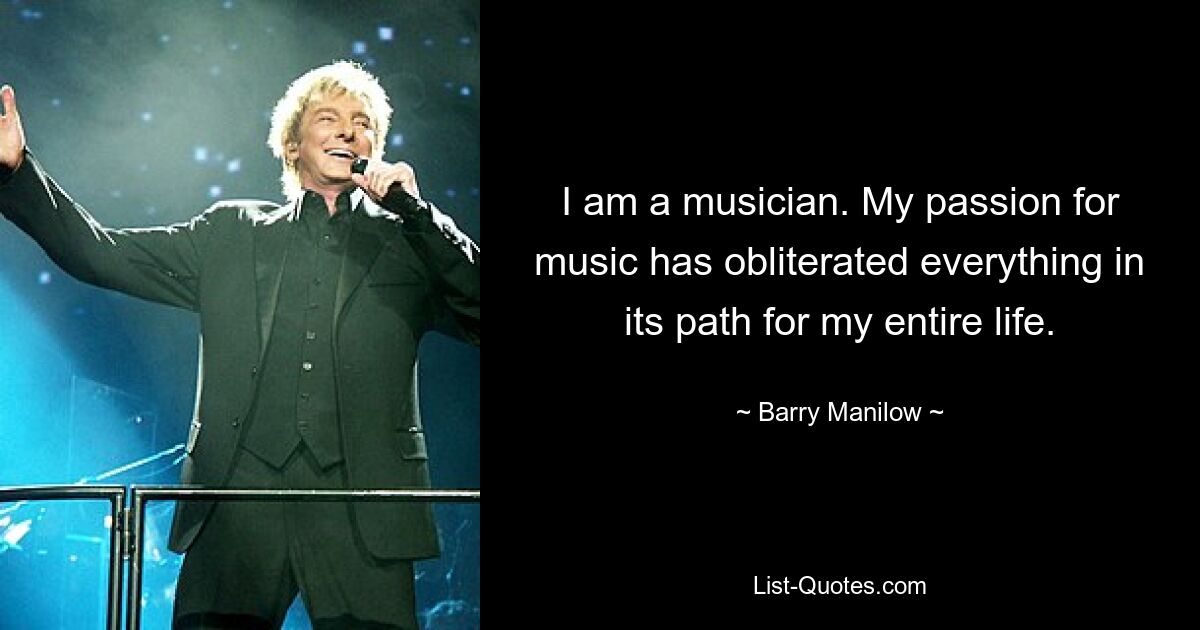 I am a musician. My passion for music has obliterated everything in its path for my entire life. — © Barry Manilow