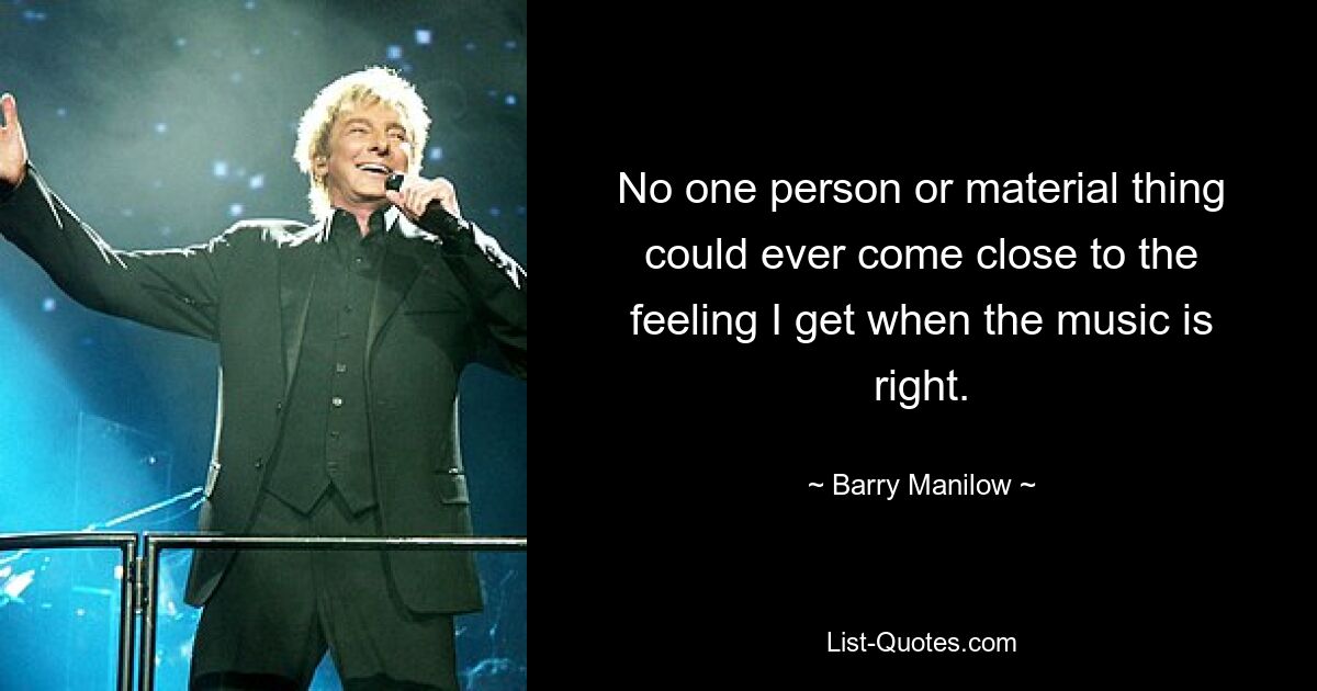 No one person or material thing could ever come close to the feeling I get when the music is right. — © Barry Manilow