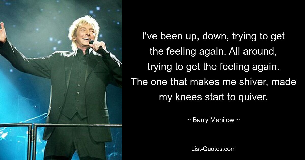 I've been up, down, trying to get the feeling again. All around, trying to get the feeling again. The one that makes me shiver, made my knees start to quiver. — © Barry Manilow