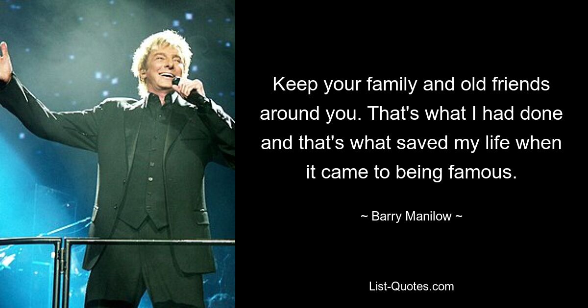 Keep your family and old friends around you. That's what I had done and that's what saved my life when it came to being famous. — © Barry Manilow