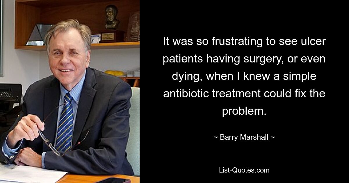 It was so frustrating to see ulcer patients having surgery, or even dying, when I knew a simple antibiotic treatment could fix the problem. — © Barry Marshall