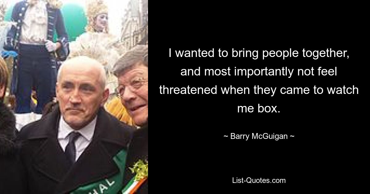 I wanted to bring people together, and most importantly not feel threatened when they came to watch me box. — © Barry McGuigan