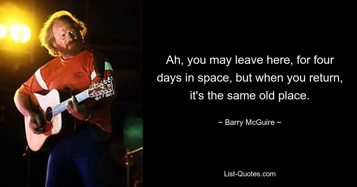 Ah, you may leave here, for four days in space, but when you return, it's the same old place. — © Barry McGuire