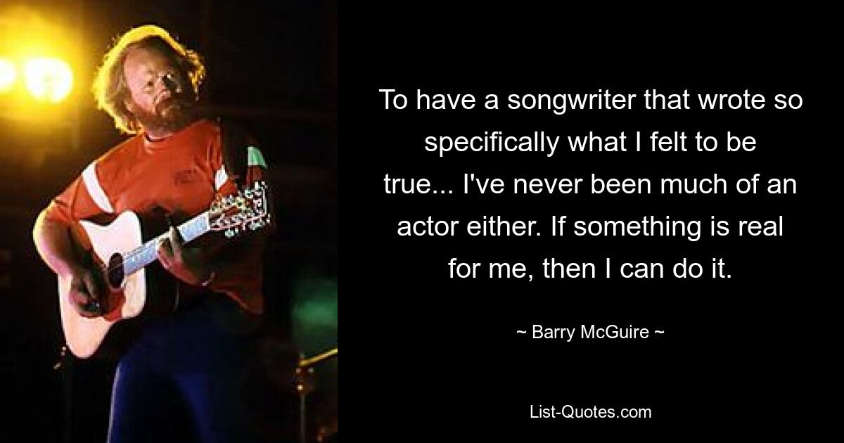 To have a songwriter that wrote so specifically what I felt to be true... I've never been much of an actor either. If something is real for me, then I can do it. — © Barry McGuire