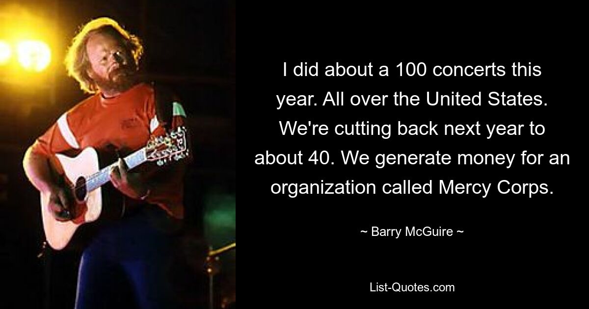 I did about a 100 concerts this year. All over the United States. We're cutting back next year to about 40. We generate money for an organization called Mercy Corps. — © Barry McGuire