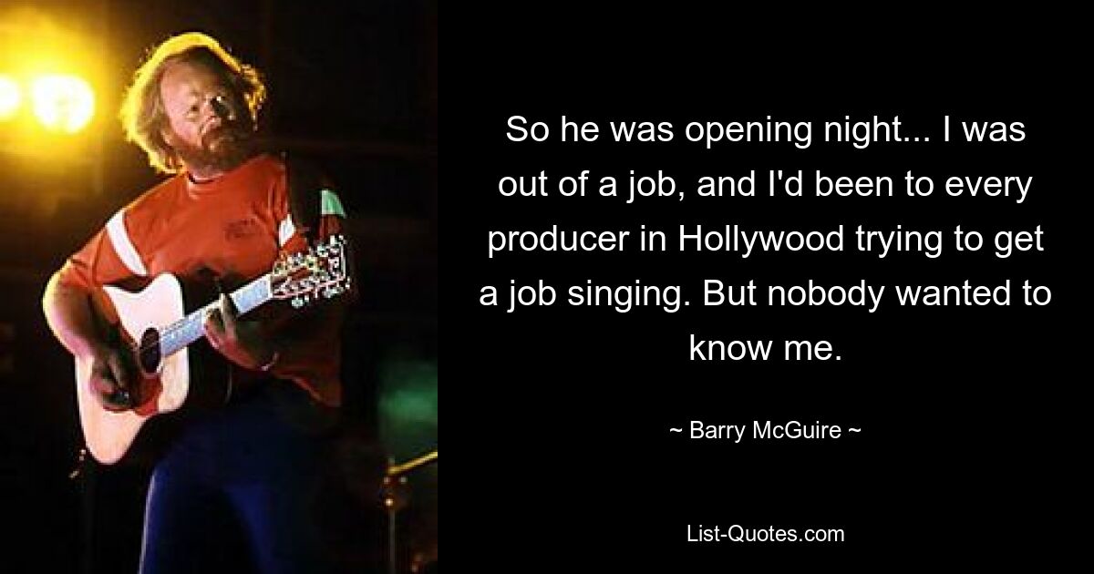 So he was opening night... I was out of a job, and I'd been to every producer in Hollywood trying to get a job singing. But nobody wanted to know me. — © Barry McGuire