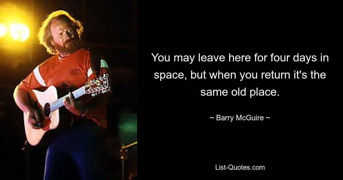 You may leave here for four days in space, but when you return it's the same old place. — © Barry McGuire