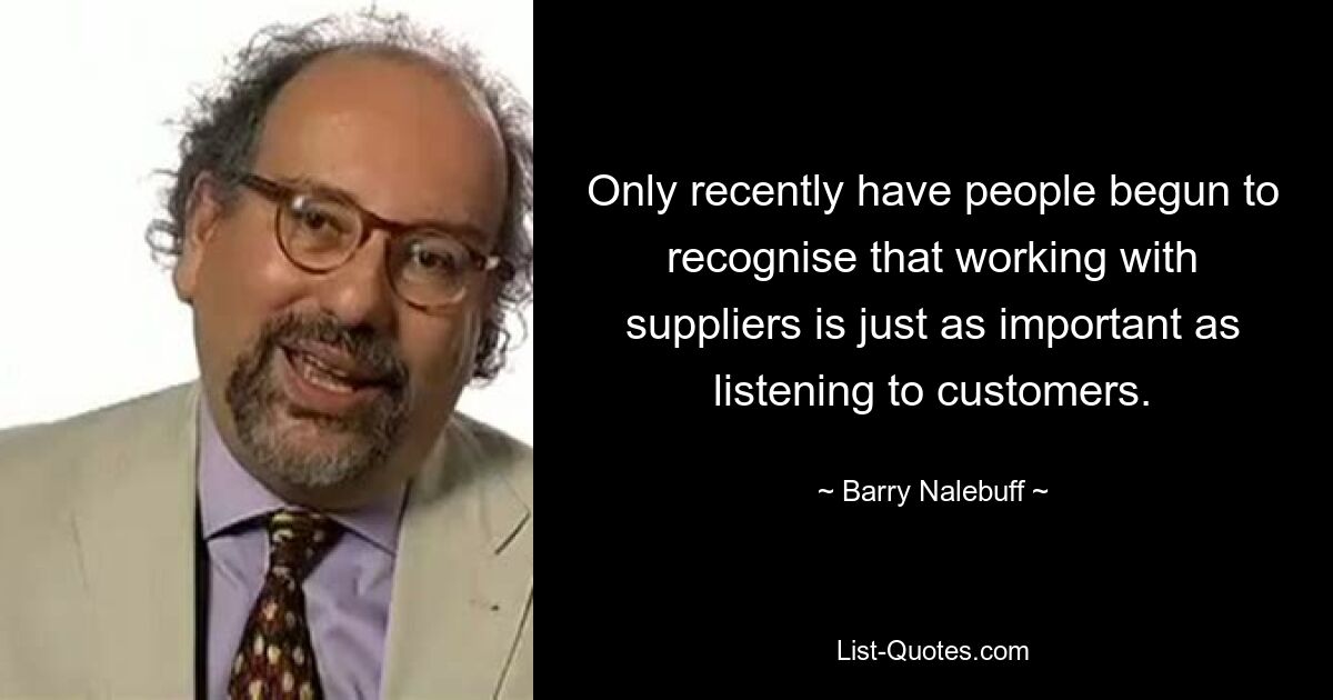 Only recently have people begun to recognise that working with suppliers is just as important as listening to customers. — © Barry Nalebuff