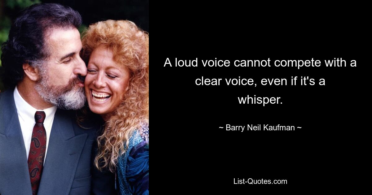 A loud voice cannot compete with a clear voice, even if it's a whisper. — © Barry Neil Kaufman