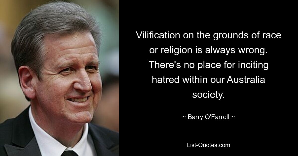 Vilification on the grounds of race or religion is always wrong. There's no place for inciting hatred within our Australia society. — © Barry O'Farrell