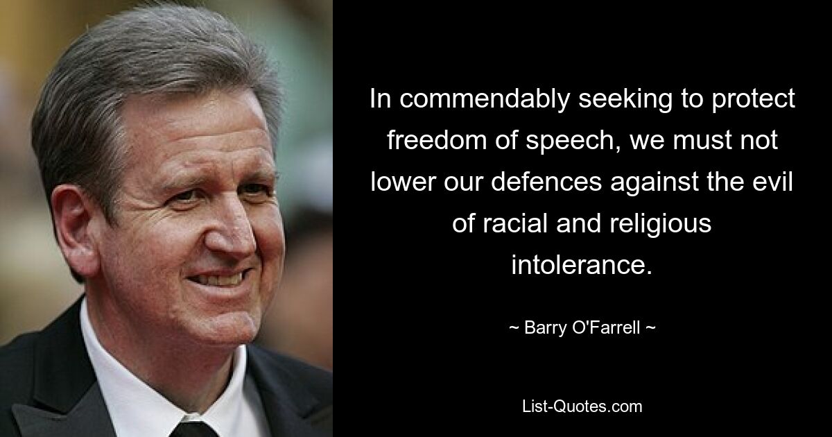 In commendably seeking to protect freedom of speech, we must not lower our defences against the evil of racial and religious intolerance. — © Barry O'Farrell