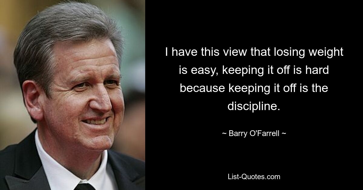 I have this view that losing weight is easy, keeping it off is hard because keeping it off is the discipline. — © Barry O'Farrell