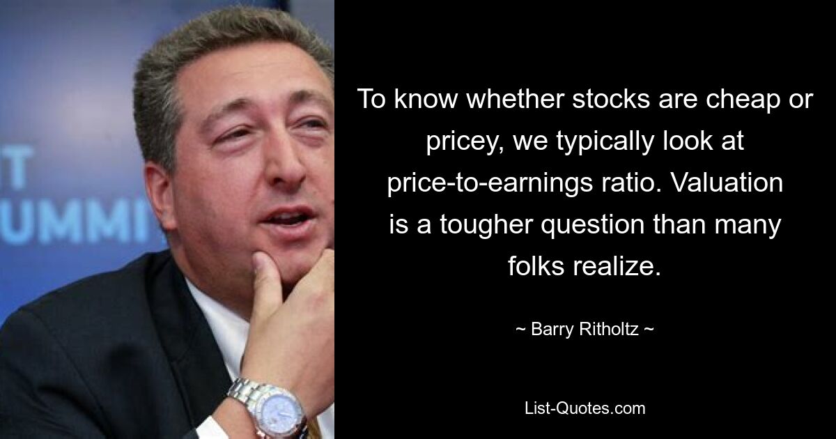 To know whether stocks are cheap or pricey, we typically look at price-to-earnings ratio. Valuation is a tougher question than many folks realize. — © Barry Ritholtz