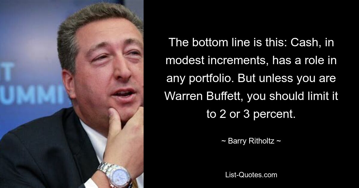 The bottom line is this: Cash, in modest increments, has a role in any portfolio. But unless you are Warren Buffett, you should limit it to 2 or 3 percent. — © Barry Ritholtz