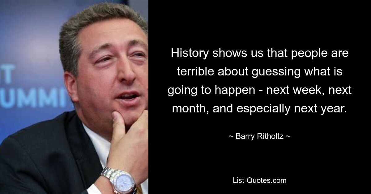 History shows us that people are terrible about guessing what is going to happen - next week, next month, and especially next year. — © Barry Ritholtz