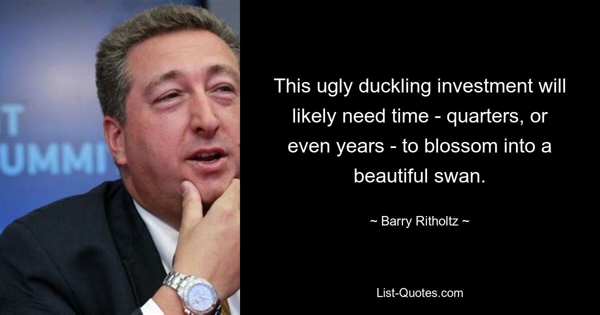 This ugly duckling investment will likely need time - quarters, or even years - to blossom into a beautiful swan. — © Barry Ritholtz