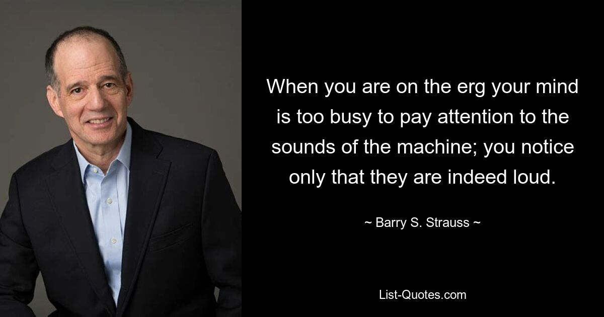 When you are on the erg your mind is too busy to pay attention to the sounds of the machine; you notice only that they are indeed loud. — © Barry S. Strauss