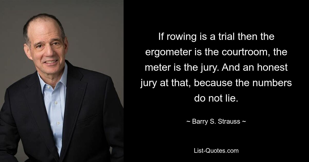 If rowing is a trial then the ergometer is the courtroom, the meter is the jury. And an honest jury at that, because the numbers do not lie. — © Barry S. Strauss