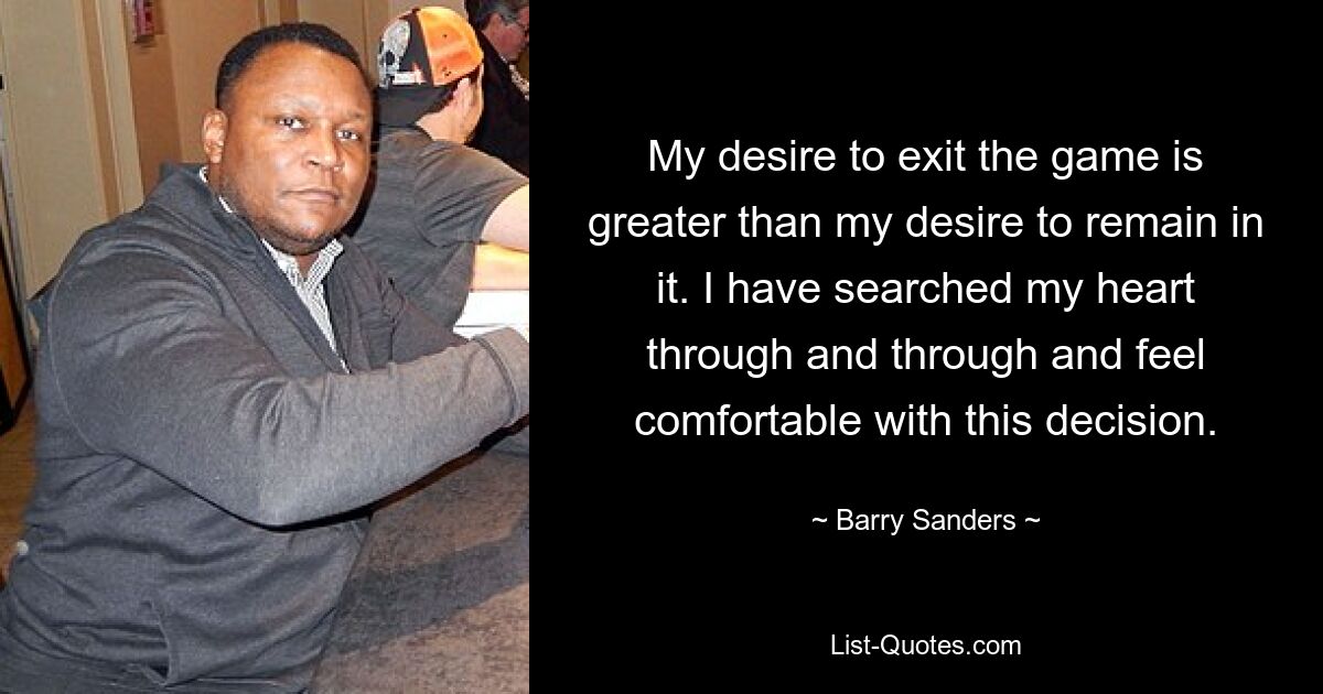 My desire to exit the game is greater than my desire to remain in it. I have searched my heart through and through and feel comfortable with this decision. — © Barry Sanders