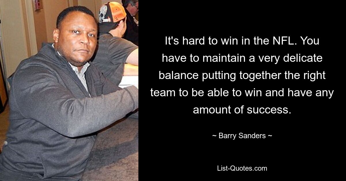 It's hard to win in the NFL. You have to maintain a very delicate balance putting together the right team to be able to win and have any amount of success. — © Barry Sanders