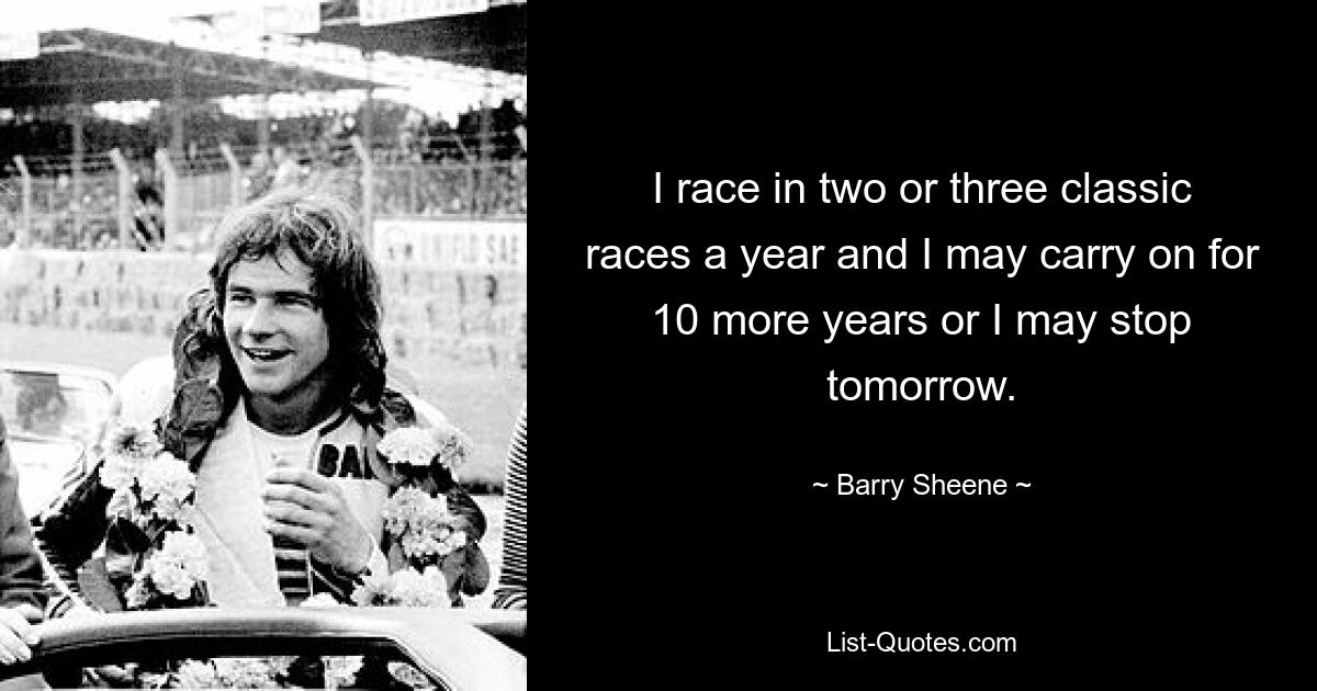 I race in two or three classic races a year and I may carry on for 10 more years or I may stop tomorrow. — © Barry Sheene